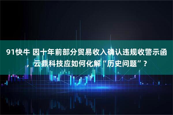 91快牛 因十年前部分贸易收入确认违规收警示函,云鼎科技应如何化解“历史问题”?