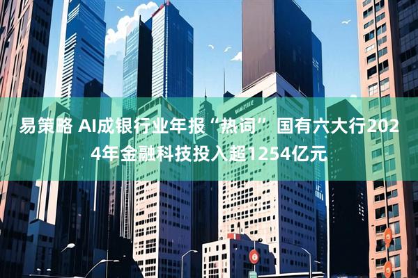易策略 AI成银行业年报“热词” 国有六大行2024年金融科技投入超1254亿元