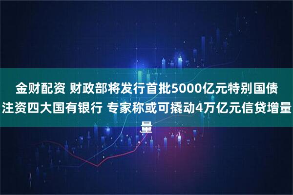 金财配资 财政部将发行首批5000亿元特别国债注资四大国有银行 专家称或可撬动4万亿元信贷增量
