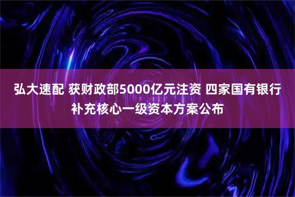 弘大速配 获财政部5000亿元注资 四家国有银行补充核心一级资本方案公布