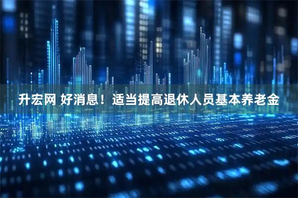 升宏网 好消息!适当提高退休人员基本养老金