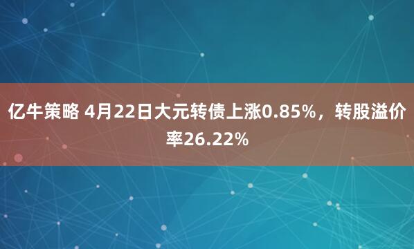 亿牛策略 4月22日大元转债上涨0.85%，转股溢价率26.22%
