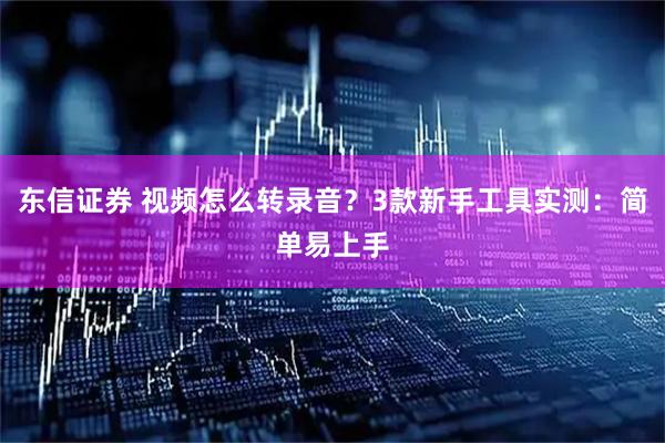东信证券 视频怎么转录音?3款新手工具实测:简单易上手