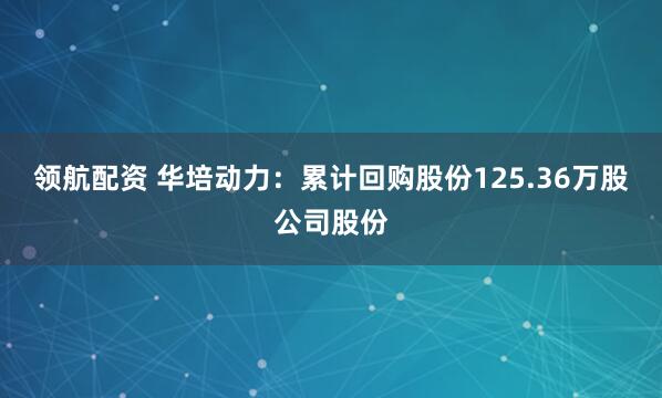 领航配资 华培动力:累计回购股份125.36万股公司股份