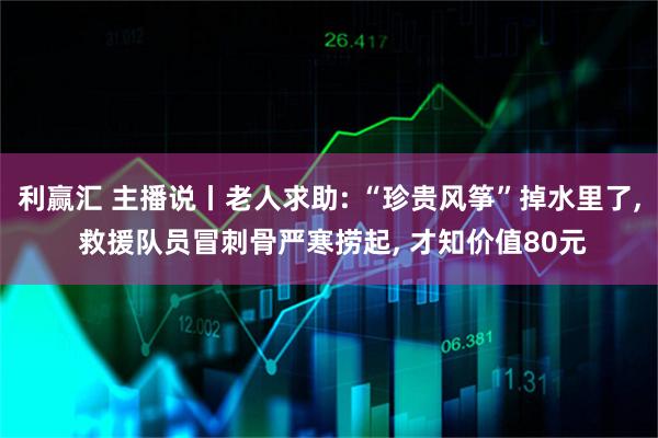 利赢汇 主播说丨老人求助: “珍贵风筝”掉水里了, 救援队员冒刺骨严寒捞起, 才知价值80元