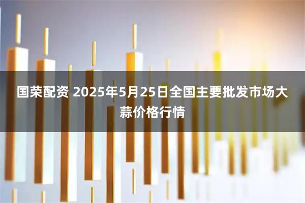 国荣配资 2025年5月25日全国主要批发市场大蒜价格行情