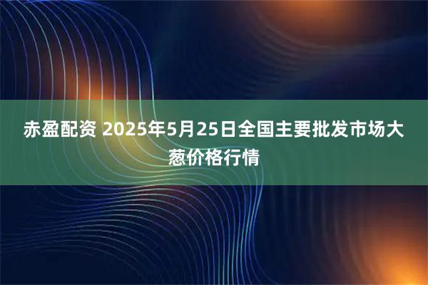 赤盈配资 2025年5月25日全国主要批发市场大葱价格行情