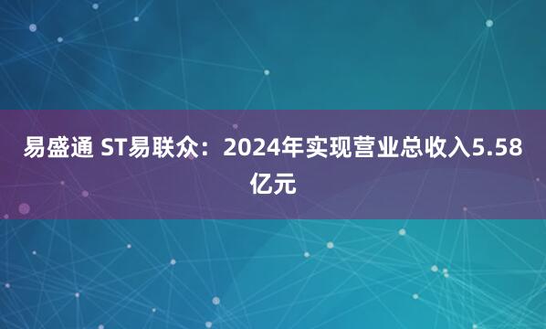 易盛通 ST易联众：2024年实现营业总收入5.58亿元