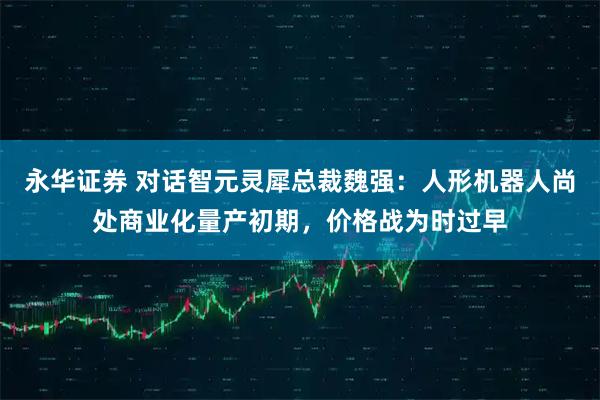 永华证券 对话智元灵犀总裁魏强：人形机器人尚处商业化量产初期，价格战为时过早