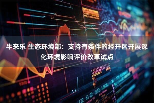 牛来乐 生态环境部：支持有条件的经开区开展深化环境影响评价改革试点