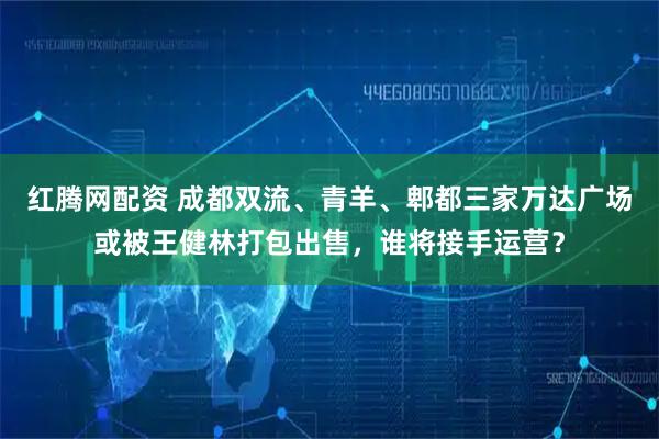 红腾网配资 成都双流、青羊、郫都三家万达广场或被王健林打包出售，谁将接手运营？