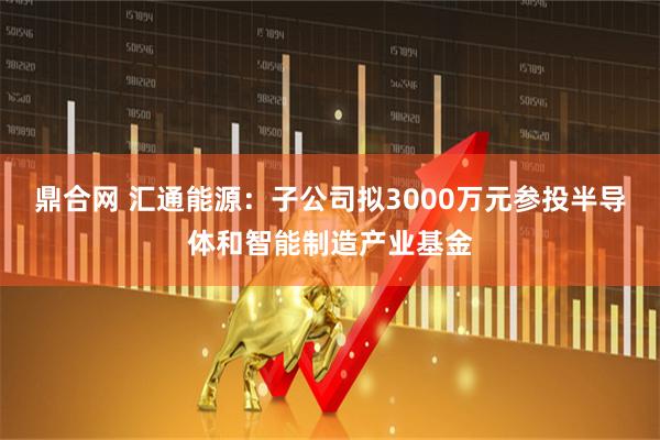 鼎合网 汇通能源：子公司拟3000万元参投半导体和智能制造产业基金