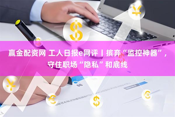 赢金配资网 工人日报e网评丨摈弃“监控神器”,守住职场“隐私”和底线