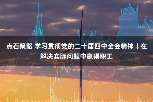 点石策略 学习贯彻党的二十届四中全会精神｜在解决实际问题中赢得职工