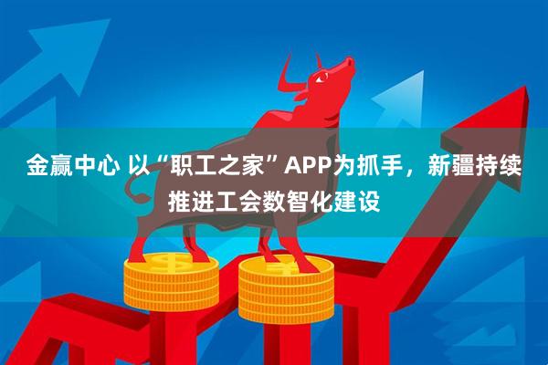 金赢中心 以“职工之家”APP为抓手，新疆持续推进工会数智化建设