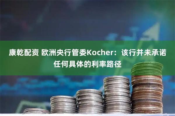 康乾配资 欧洲央行管委Kocher：该行并未承诺任何具体的利率路径