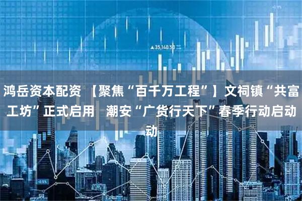 鸿岳资本配资 【聚焦“百千万工程”】文祠镇“共富工坊”正式启用   潮安“广货行天下”春季行动启动