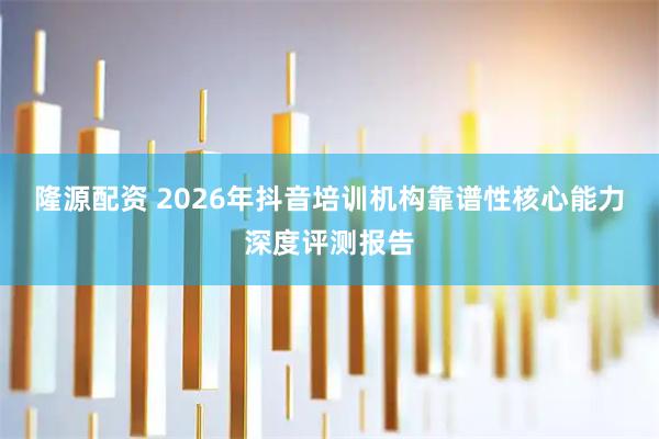 隆源配资 2026年抖音培训机构靠谱性核心能力深度评测报告