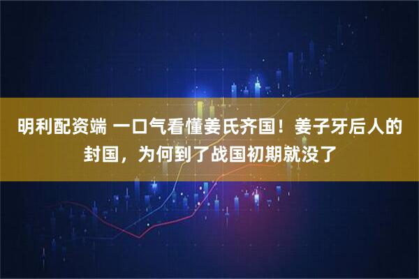 明利配资端 一口气看懂姜氏齐国!姜子牙后人的封国,为何到了战国初期就没了