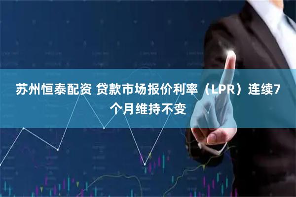 苏州恒泰配资 贷款市场报价利率（LPR）连续7个月维持不变
