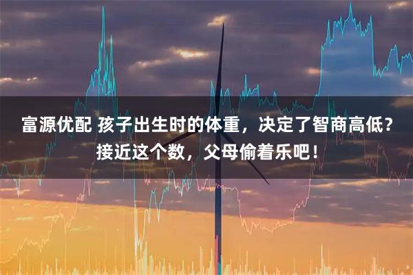 富源优配 孩子出生时的体重，决定了智商高低？接近这个数，父母偷着乐吧！