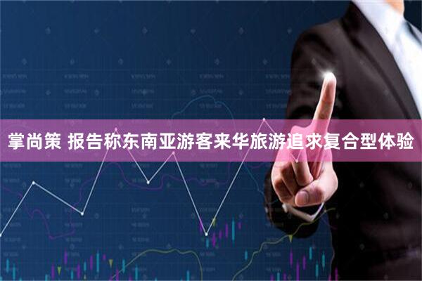 掌尚策 报告称东南亚游客来华旅游追求复合型体验