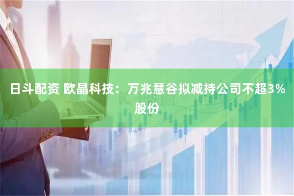 日斗配资 欧晶科技：万兆慧谷拟减持公司不超3%股份