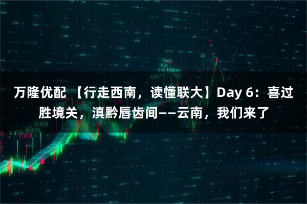 万隆优配 【行走西南，读懂联大】Day 6：喜过胜境关，滇黔唇齿间——云南，我们来了