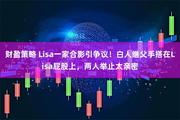 财盈策略 Lisa一家合影引争议!白人继父手搭在Lisa屁股上,两人举止太亲密